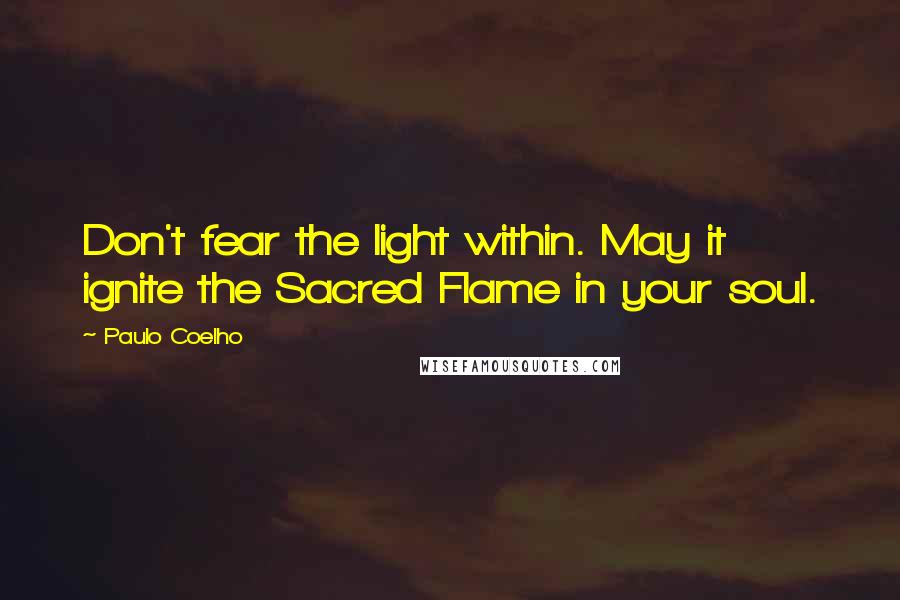 Paulo Coelho Quotes: Don't fear the light within. May it ignite the Sacred Flame in your soul.