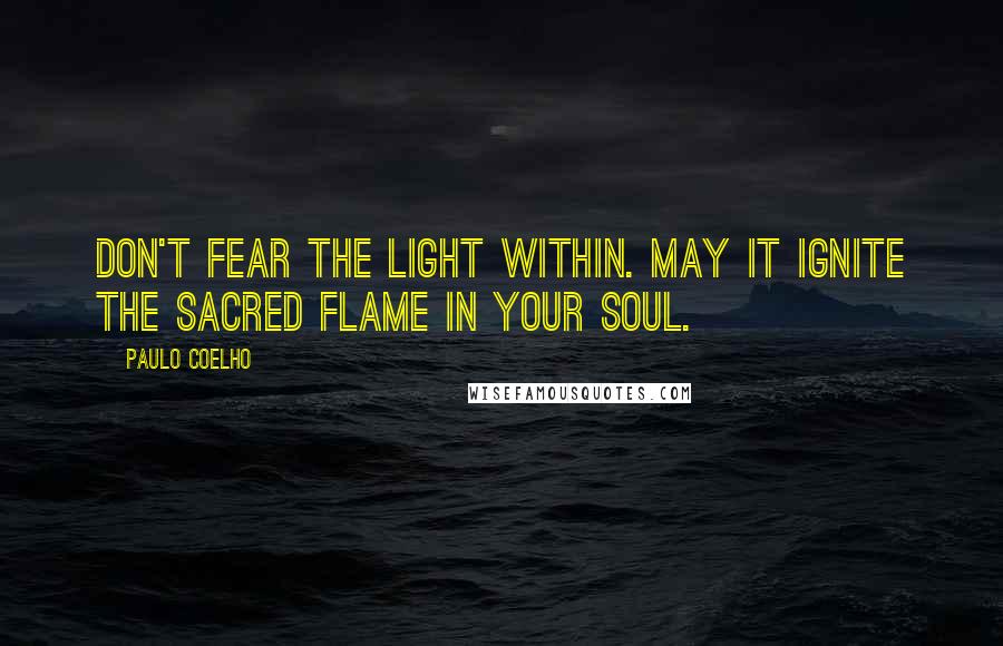 Paulo Coelho Quotes: Don't fear the light within. May it ignite the Sacred Flame in your soul.