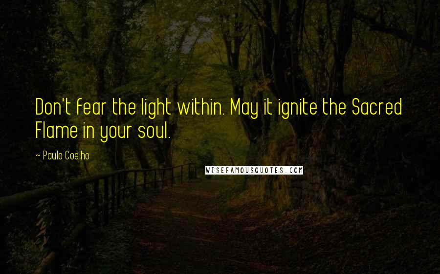 Paulo Coelho Quotes: Don't fear the light within. May it ignite the Sacred Flame in your soul.