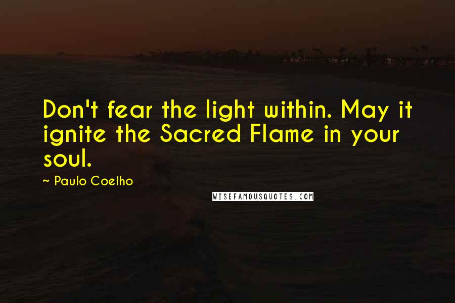 Paulo Coelho Quotes: Don't fear the light within. May it ignite the Sacred Flame in your soul.