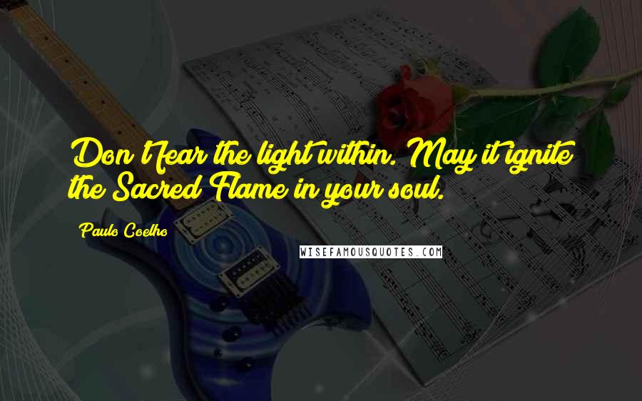 Paulo Coelho Quotes: Don't fear the light within. May it ignite the Sacred Flame in your soul.