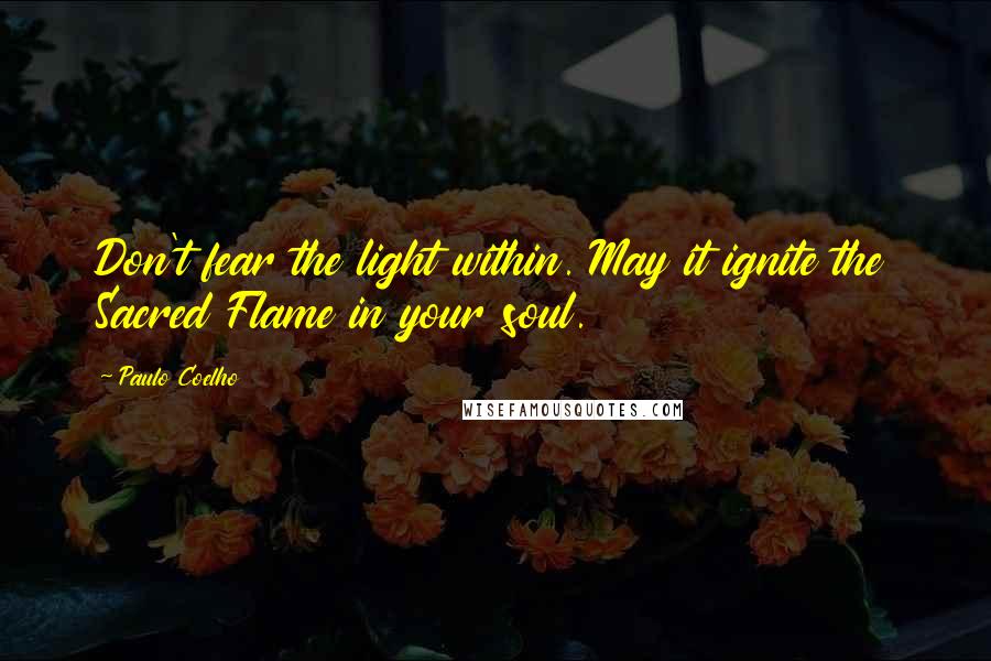 Paulo Coelho Quotes: Don't fear the light within. May it ignite the Sacred Flame in your soul.