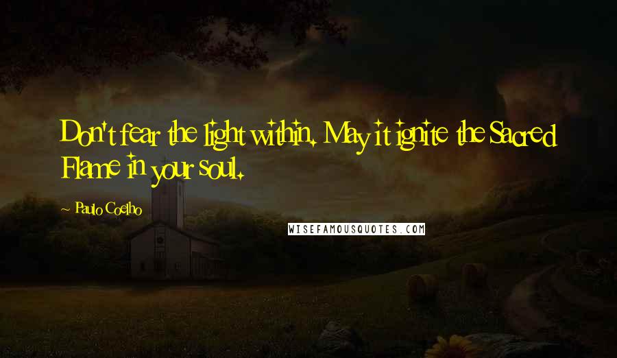 Paulo Coelho Quotes: Don't fear the light within. May it ignite the Sacred Flame in your soul.