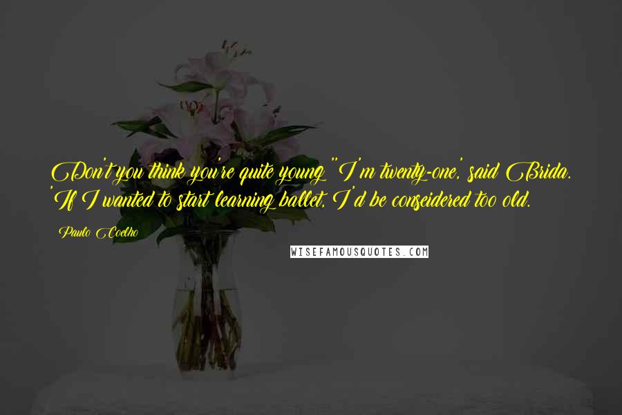 Paulo Coelho Quotes: Don't you think you're quite young?''I'm twenty-one,' said Brida. 'If I wanted to start learning ballet, I'd be conseidered too old.