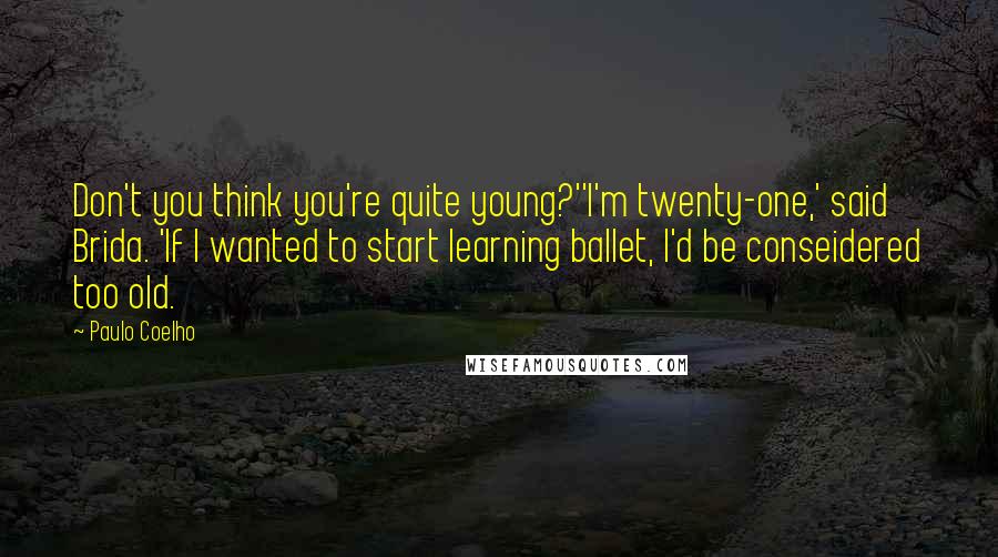 Paulo Coelho Quotes: Don't you think you're quite young?''I'm twenty-one,' said Brida. 'If I wanted to start learning ballet, I'd be conseidered too old.