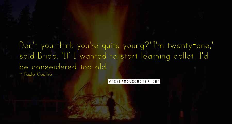 Paulo Coelho Quotes: Don't you think you're quite young?''I'm twenty-one,' said Brida. 'If I wanted to start learning ballet, I'd be conseidered too old.