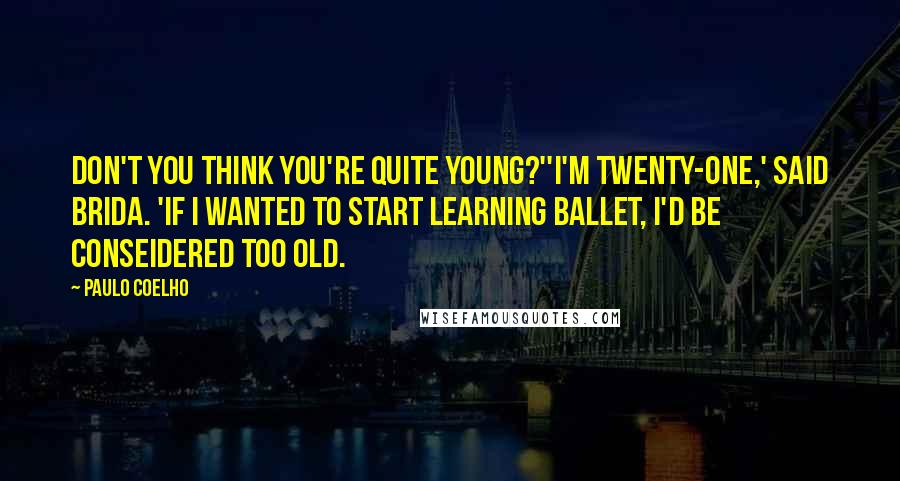 Paulo Coelho Quotes: Don't you think you're quite young?''I'm twenty-one,' said Brida. 'If I wanted to start learning ballet, I'd be conseidered too old.