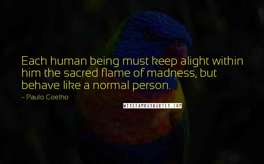 Paulo Coelho Quotes: Each human being must keep alight within him the sacred flame of madness, but behave like a normal person.