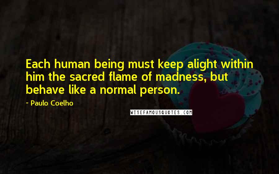 Paulo Coelho Quotes: Each human being must keep alight within him the sacred flame of madness, but behave like a normal person.