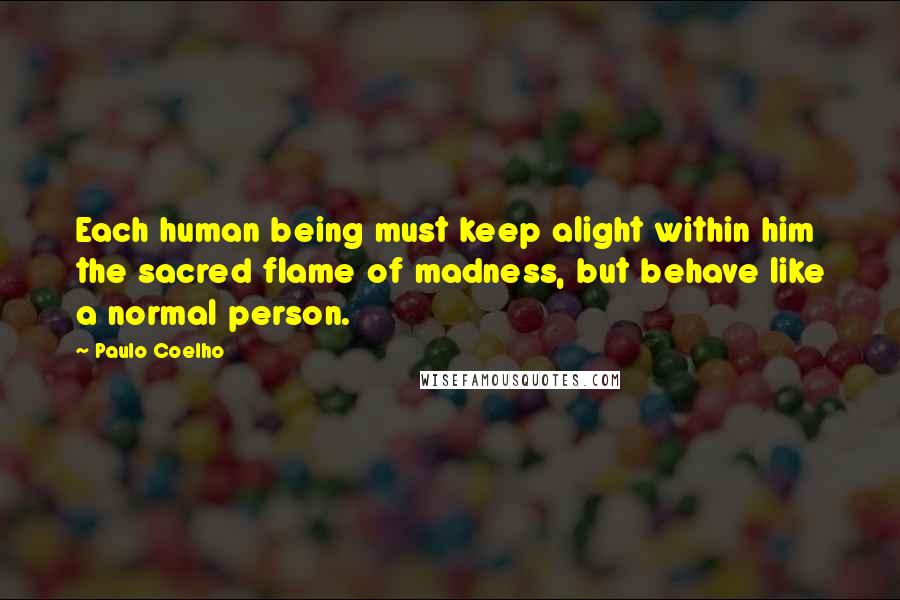 Paulo Coelho Quotes: Each human being must keep alight within him the sacred flame of madness, but behave like a normal person.