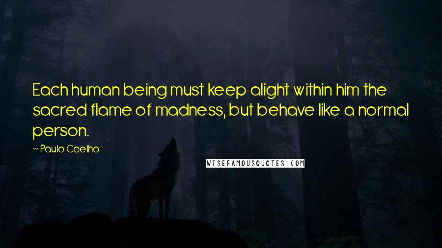 Paulo Coelho Quotes: Each human being must keep alight within him the sacred flame of madness, but behave like a normal person.