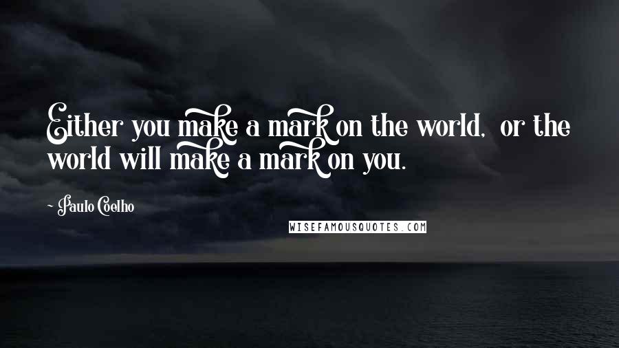 Paulo Coelho Quotes: Either you make a mark on the world, or the world will make a mark on you.