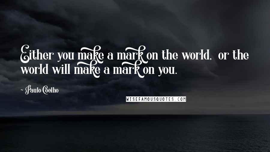 Paulo Coelho Quotes: Either you make a mark on the world,  or the world will make a mark on you.