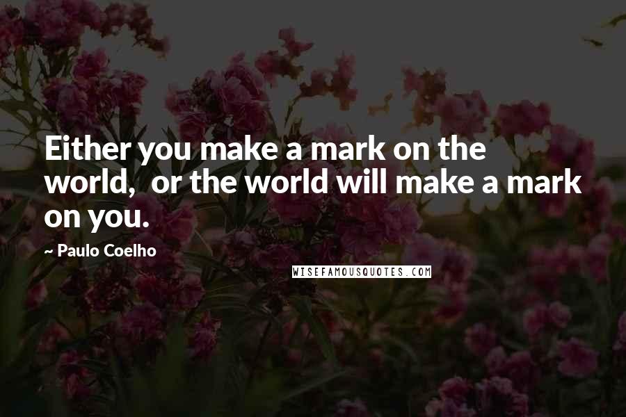 Paulo Coelho Quotes: Either you make a mark on the world,  or the world will make a mark on you.