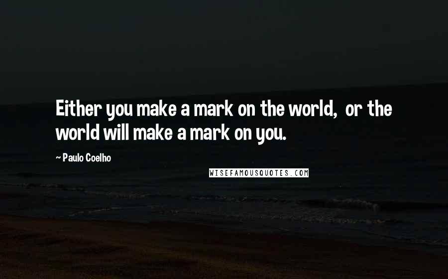 Paulo Coelho Quotes: Either you make a mark on the world,  or the world will make a mark on you.