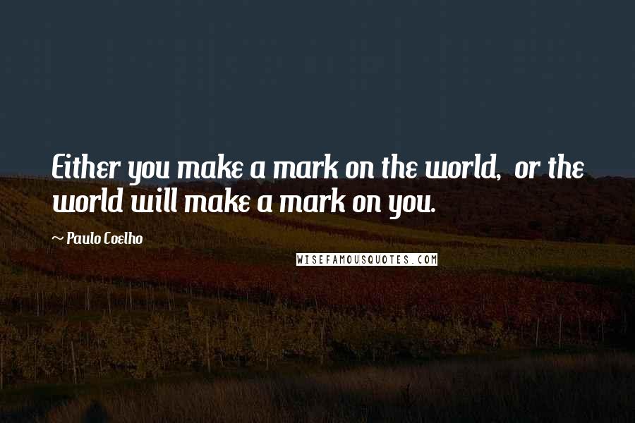 Paulo Coelho Quotes: Either you make a mark on the world,  or the world will make a mark on you.