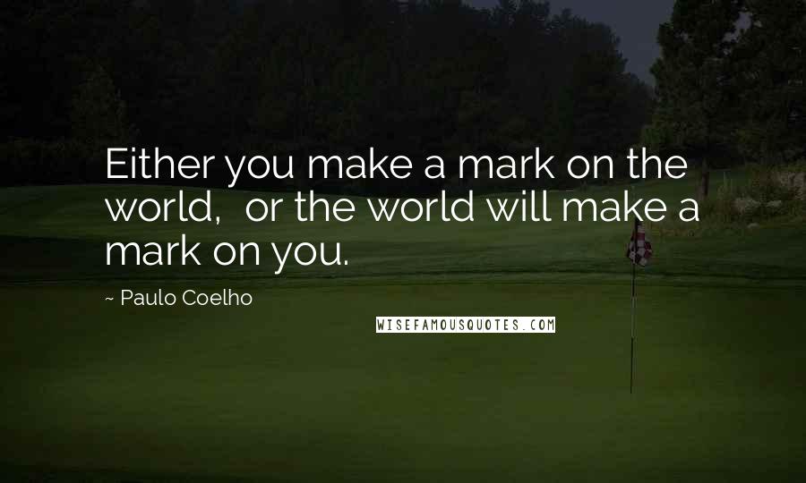 Paulo Coelho Quotes: Either you make a mark on the world,  or the world will make a mark on you.