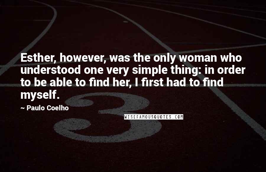 Paulo Coelho Quotes: Esther, however, was the only woman who understood one very simple thing: in order to be able to find her, I first had to find myself.