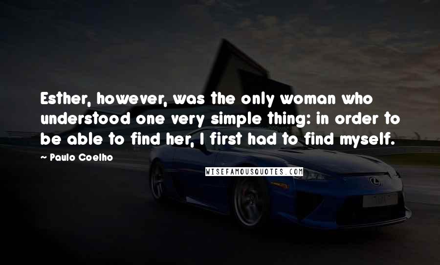 Paulo Coelho Quotes: Esther, however, was the only woman who understood one very simple thing: in order to be able to find her, I first had to find myself.