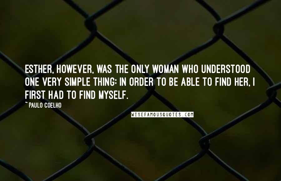 Paulo Coelho Quotes: Esther, however, was the only woman who understood one very simple thing: in order to be able to find her, I first had to find myself.