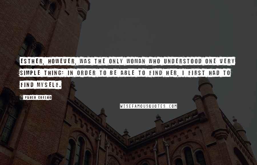 Paulo Coelho Quotes: Esther, however, was the only woman who understood one very simple thing: in order to be able to find her, I first had to find myself.