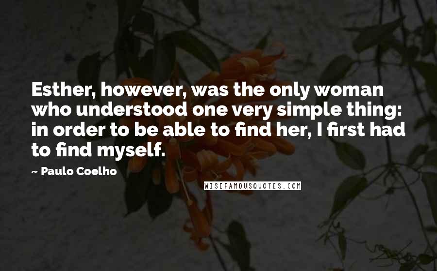 Paulo Coelho Quotes: Esther, however, was the only woman who understood one very simple thing: in order to be able to find her, I first had to find myself.