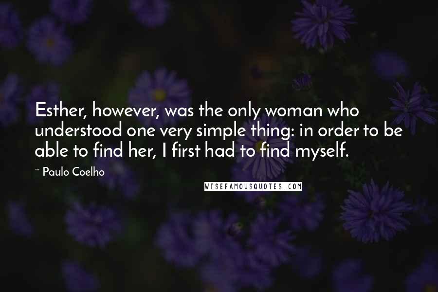 Paulo Coelho Quotes: Esther, however, was the only woman who understood one very simple thing: in order to be able to find her, I first had to find myself.