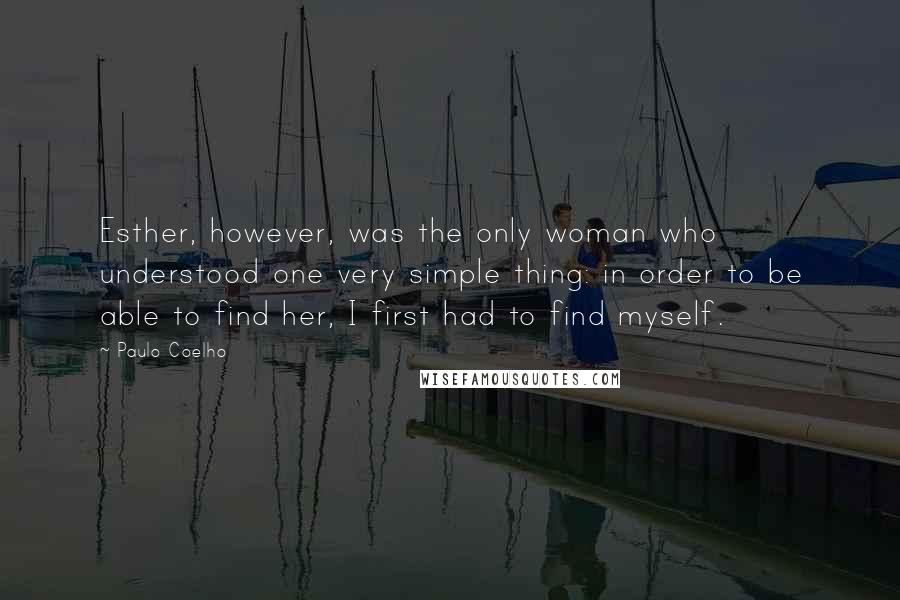 Paulo Coelho Quotes: Esther, however, was the only woman who understood one very simple thing: in order to be able to find her, I first had to find myself.