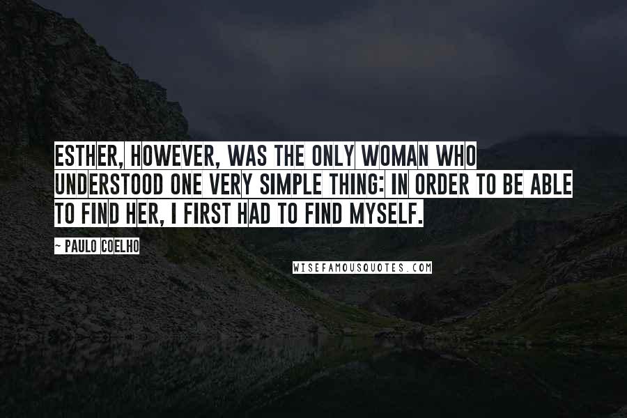 Paulo Coelho Quotes: Esther, however, was the only woman who understood one very simple thing: in order to be able to find her, I first had to find myself.