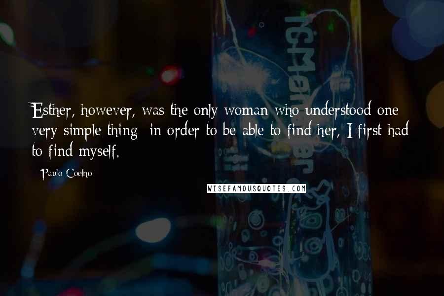 Paulo Coelho Quotes: Esther, however, was the only woman who understood one very simple thing: in order to be able to find her, I first had to find myself.