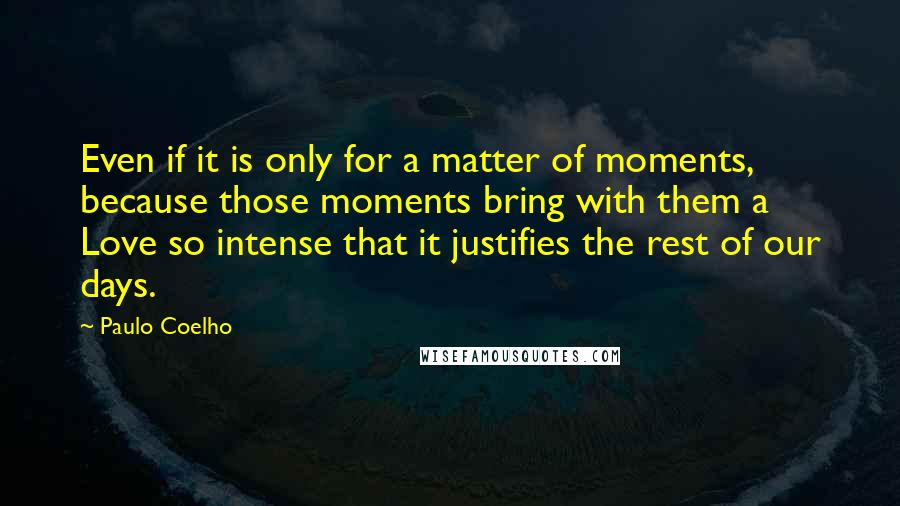 Paulo Coelho Quotes: Even if it is only for a matter of moments, because those moments bring with them a Love so intense that it justifies the rest of our days.