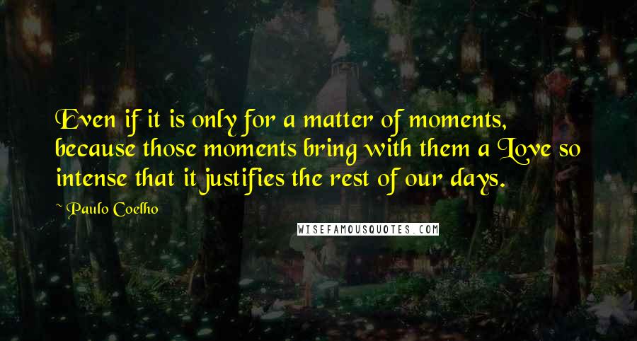 Paulo Coelho Quotes: Even if it is only for a matter of moments, because those moments bring with them a Love so intense that it justifies the rest of our days.