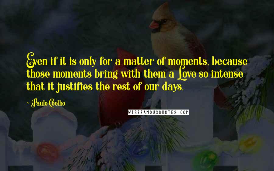 Paulo Coelho Quotes: Even if it is only for a matter of moments, because those moments bring with them a Love so intense that it justifies the rest of our days.