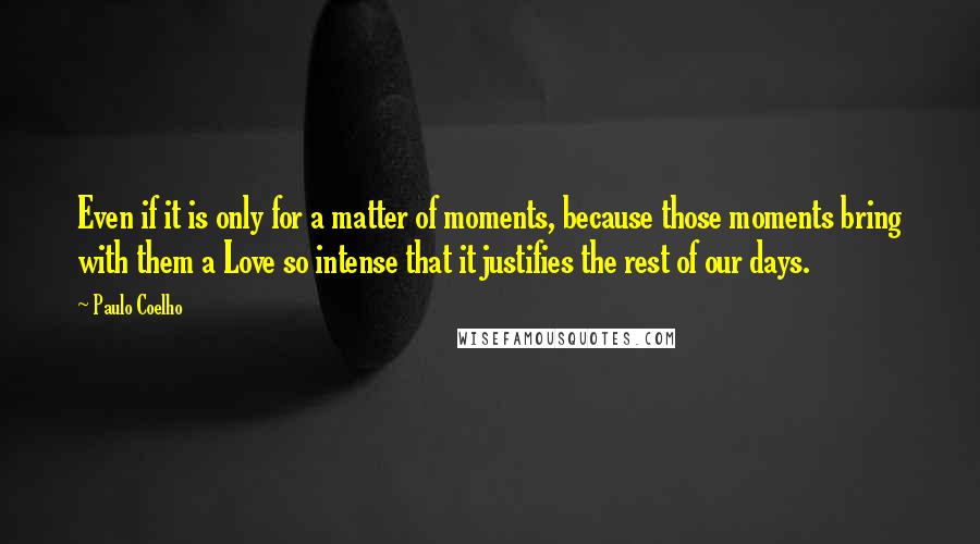Paulo Coelho Quotes: Even if it is only for a matter of moments, because those moments bring with them a Love so intense that it justifies the rest of our days.