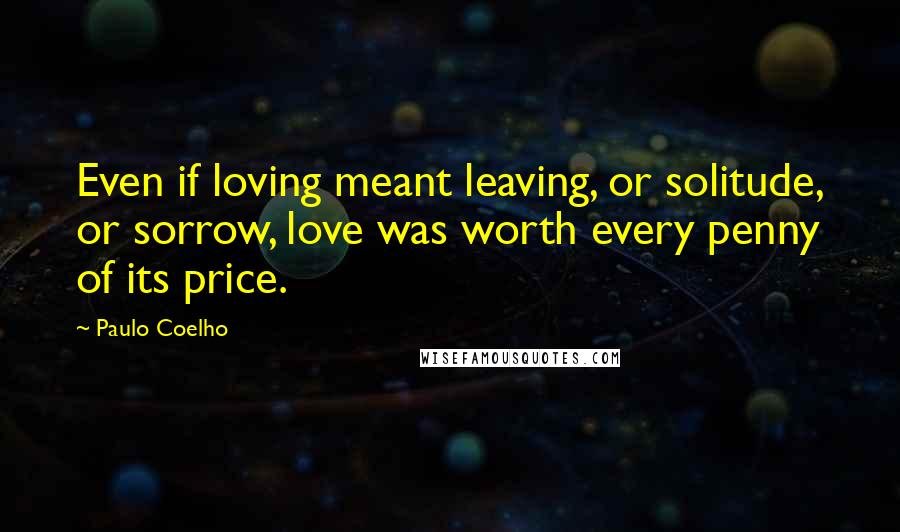 Paulo Coelho Quotes: Even if loving meant leaving, or solitude, or sorrow, love was worth every penny of its price.