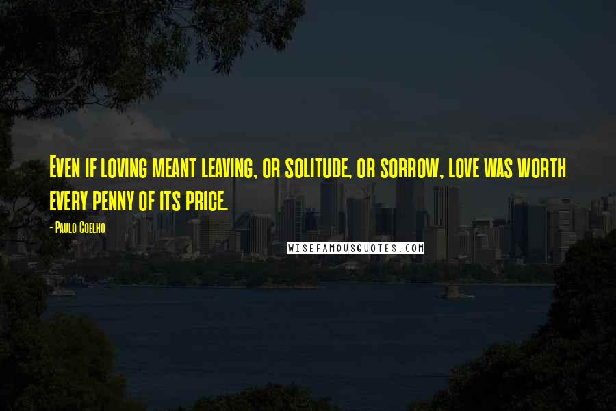 Paulo Coelho Quotes: Even if loving meant leaving, or solitude, or sorrow, love was worth every penny of its price.