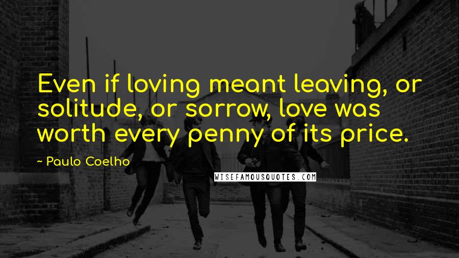 Paulo Coelho Quotes: Even if loving meant leaving, or solitude, or sorrow, love was worth every penny of its price.