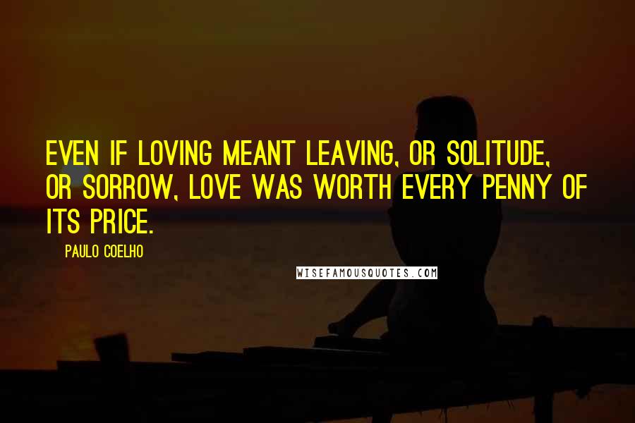 Paulo Coelho Quotes: Even if loving meant leaving, or solitude, or sorrow, love was worth every penny of its price.