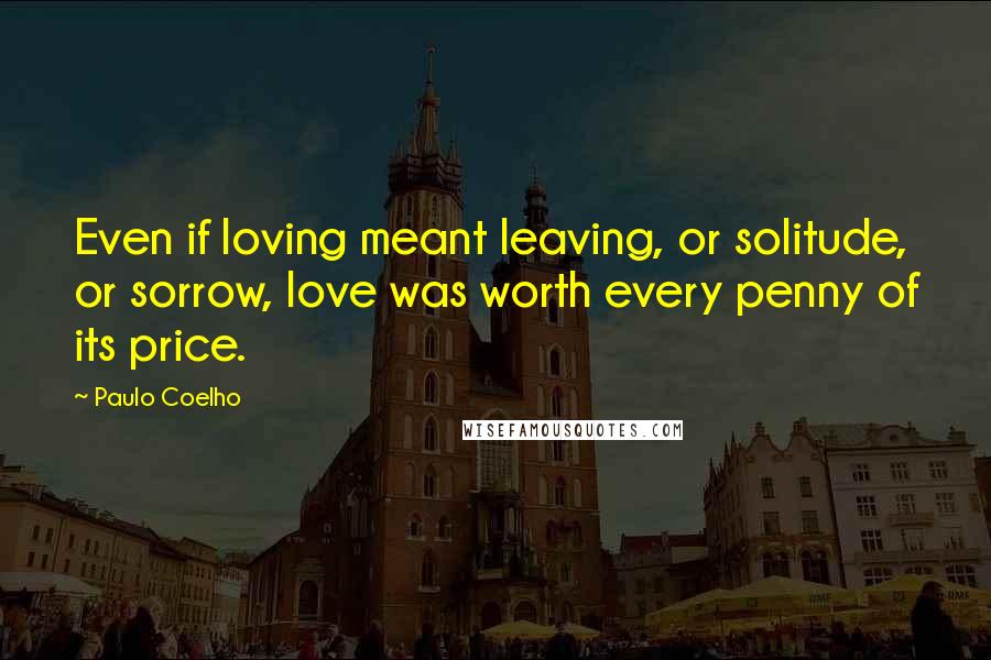 Paulo Coelho Quotes: Even if loving meant leaving, or solitude, or sorrow, love was worth every penny of its price.