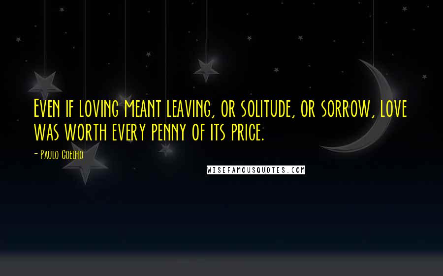 Paulo Coelho Quotes: Even if loving meant leaving, or solitude, or sorrow, love was worth every penny of its price.