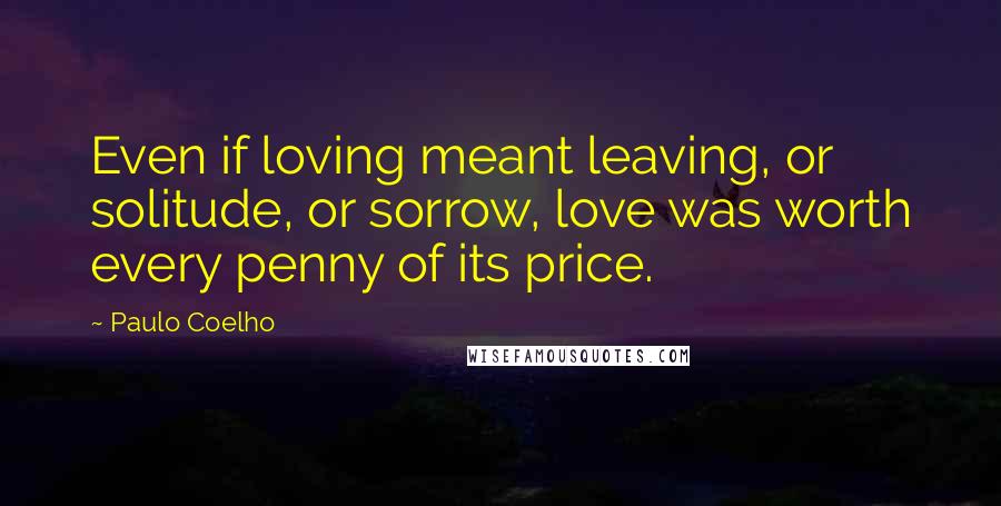 Paulo Coelho Quotes: Even if loving meant leaving, or solitude, or sorrow, love was worth every penny of its price.