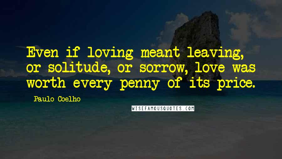 Paulo Coelho Quotes: Even if loving meant leaving, or solitude, or sorrow, love was worth every penny of its price.