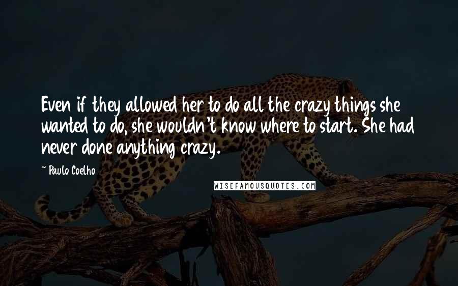 Paulo Coelho Quotes: Even if they allowed her to do all the crazy things she wanted to do, she wouldn't know where to start. She had never done anything crazy.