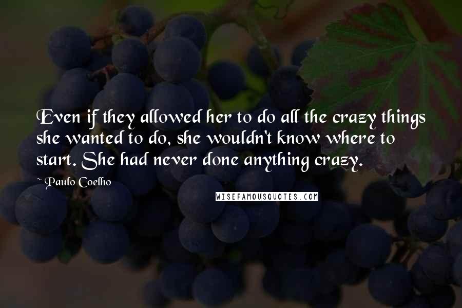 Paulo Coelho Quotes: Even if they allowed her to do all the crazy things she wanted to do, she wouldn't know where to start. She had never done anything crazy.