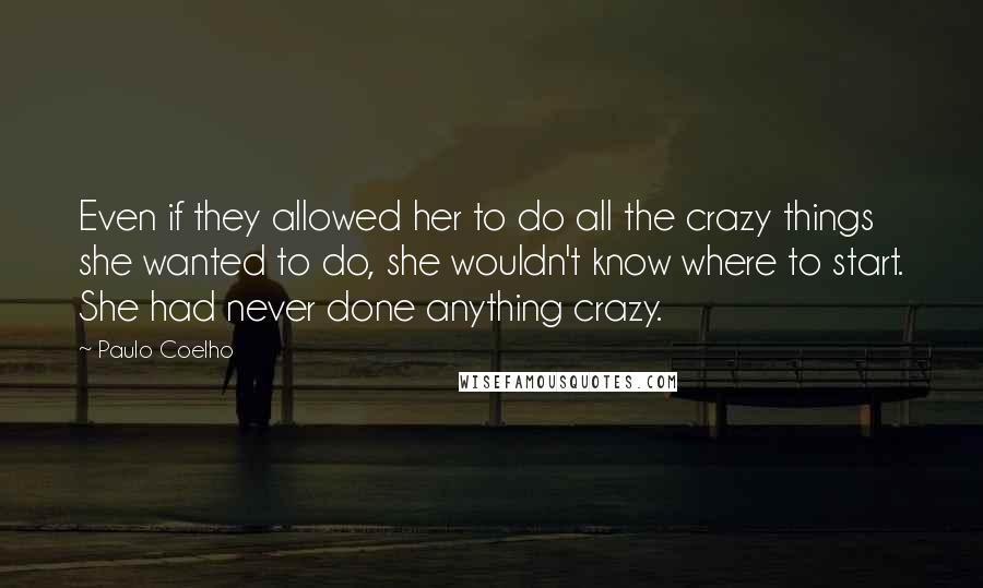 Paulo Coelho Quotes: Even if they allowed her to do all the crazy things she wanted to do, she wouldn't know where to start. She had never done anything crazy.