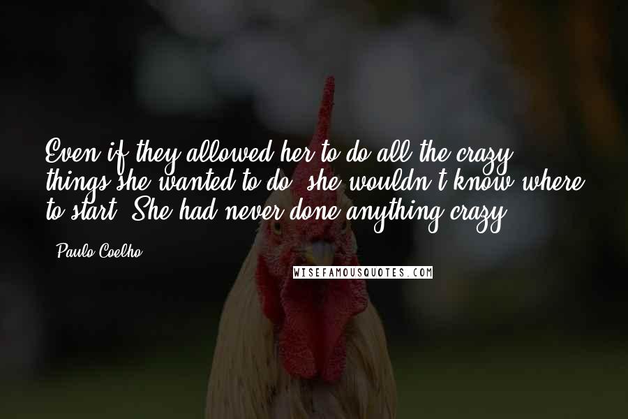 Paulo Coelho Quotes: Even if they allowed her to do all the crazy things she wanted to do, she wouldn't know where to start. She had never done anything crazy.