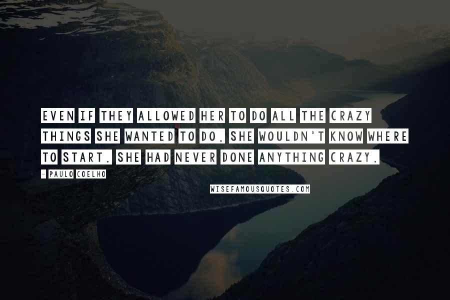 Paulo Coelho Quotes: Even if they allowed her to do all the crazy things she wanted to do, she wouldn't know where to start. She had never done anything crazy.