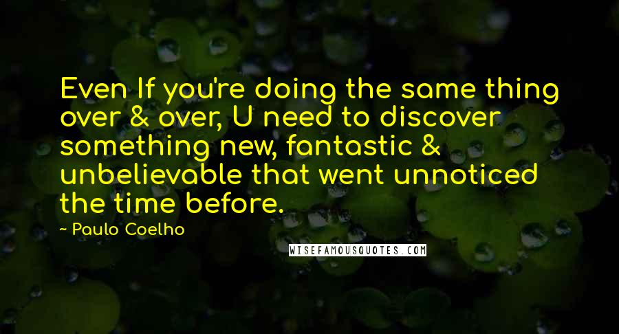 Paulo Coelho Quotes: Even If you're doing the same thing over & over, U need to discover something new, fantastic & unbelievable that went unnoticed the time before.