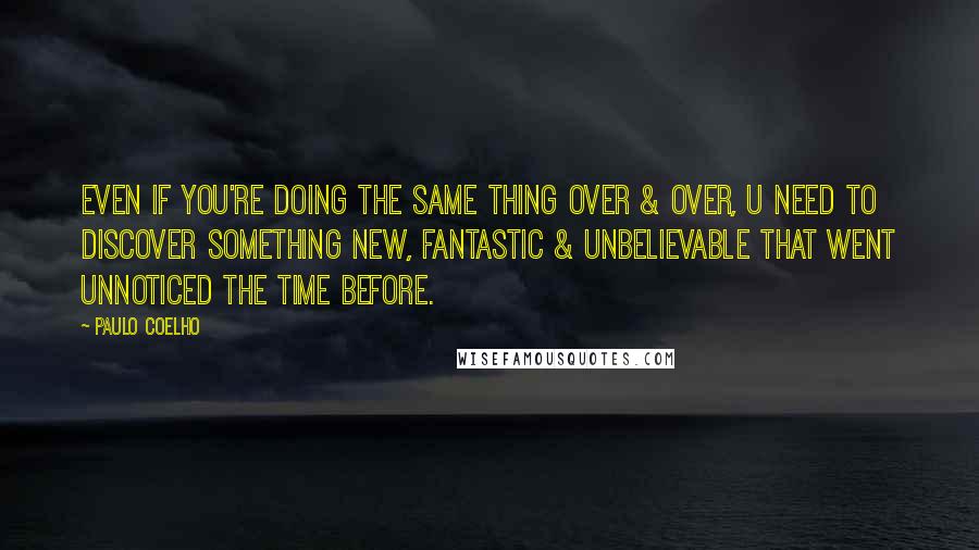 Paulo Coelho Quotes: Even If you're doing the same thing over & over, U need to discover something new, fantastic & unbelievable that went unnoticed the time before.