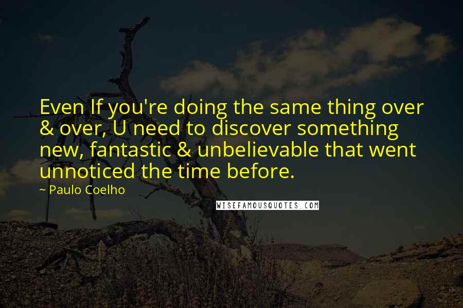 Paulo Coelho Quotes: Even If you're doing the same thing over & over, U need to discover something new, fantastic & unbelievable that went unnoticed the time before.